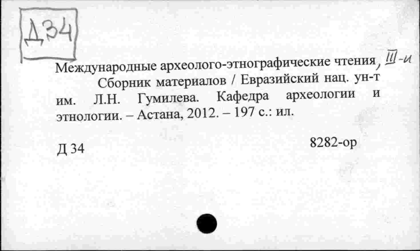 ﻿Международные археолого-этнографические чтения, ЦІ -іЛ
Сборник материалов / Евразийский нац. ун-т им. Л.Н. Гумилева. Кафедра археологии и этнологии. - Астана, 2012. - 197 с.: ил.
Д34
8282-ор